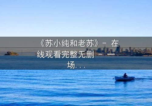 《苏小纯和老苏》- 在线观看完整无删 - 一场父女间的秘密与救赎