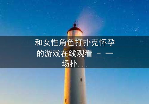 和女性角色打扑克怀孕的游戏在线观看 - 一场扑克引发的命运风暴,你敢赌吗?