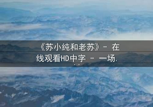 《苏小纯和老苏》- 在线观看HD中字 - 一场跨越代际的温情对决