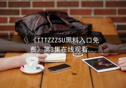 《TTTZZZSU黑料入口免费》第3集在线观看 - 当真相的闸门被撬开,谁能全身而退?