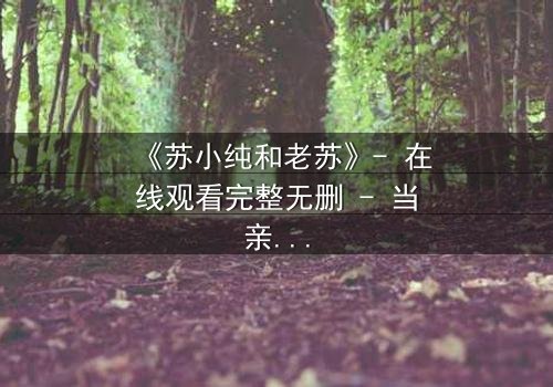《苏小纯和老苏》- 在线观看完整无删 - 当亲情谎言被揭穿,命运何去何从?