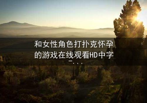 和女性角色打扑克怀孕的游戏在线观看HD中字 - 一场扑克引发的命运风暴