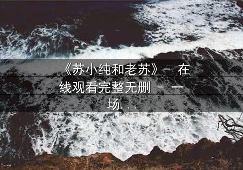 《苏小纯和老苏》- 在线观看完整无删 - 一场父女情仇的终极对决