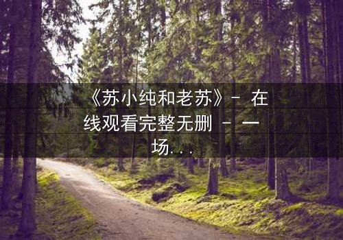 《苏小纯和老苏》- 在线观看完整无删 - 一场跨越代际的温情风暴