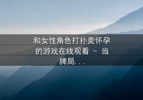 和女性角色打扑克怀孕的游戏在线观看 - 当牌局变成命运的赌注,谁能全身而退?