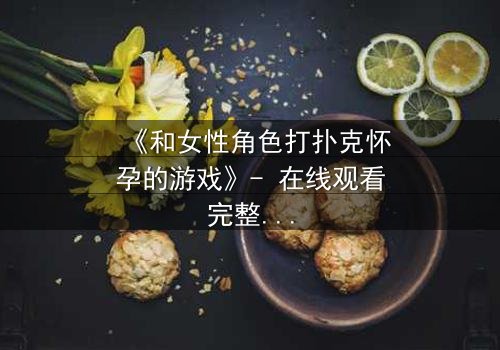 《和女性角色打扑克怀孕的游戏》- 在线观看完整无删 - 一场牌局改变命运的惊险赌局