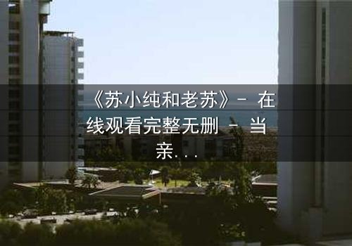 《苏小纯和老苏》- 在线观看完整无删 - 当亲情与秘密交织,谁将揭开真相?
