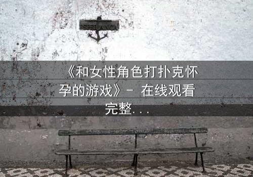 《和女性角色打扑克怀孕的游戏》- 在线观看完整无删 - 当游戏规则变成生命赌局