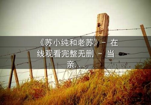 《苏小纯和老苏》- 在线观看完整无删 - 当亲情谎言被揭穿,命运如何逆转?