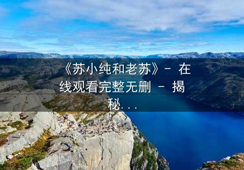 《苏小纯和老苏》- 在线观看完整无删 - 揭秘父女情仇背后的惊天秘密