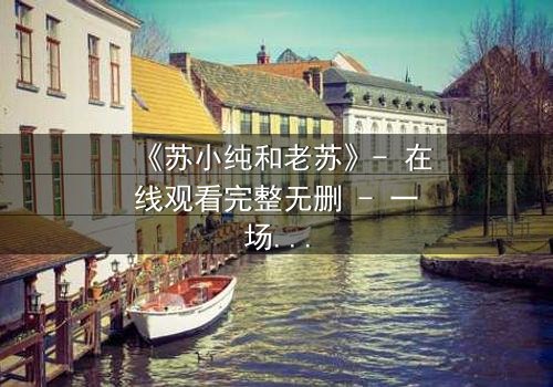 《苏小纯和老苏》- 在线观看完整无删 - 一场跨越代际的温情风暴