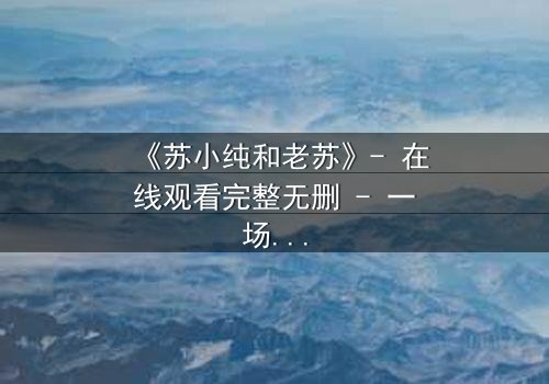 《苏小纯和老苏》- 在线观看完整无删 - 一场跨越代际的亲情风暴