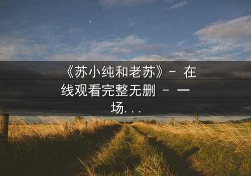 《苏小纯和老苏》- 在线观看完整无删 - 一场跨越代际的亲情风暴即将引爆!