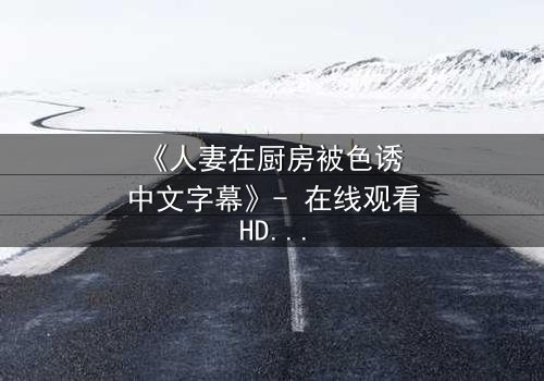 《人妻在厨房被色诱 中文字幕》- 在线观看HD中字 - 免费1080P超清完整无删