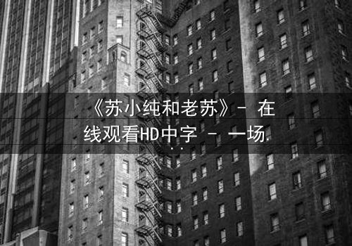 《苏小纯和老苏》- 在线观看HD中字 - 一场跨越代际的亲情风暴
