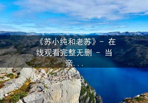 《苏小纯和老苏》- 在线观看完整无删 - 当亲情与秘密碰撞,谁将揭开真相?