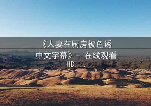 《人妻在厨房被色诱 中文字幕》- 在线观看HD中字 - 免费1080P超清完整无删