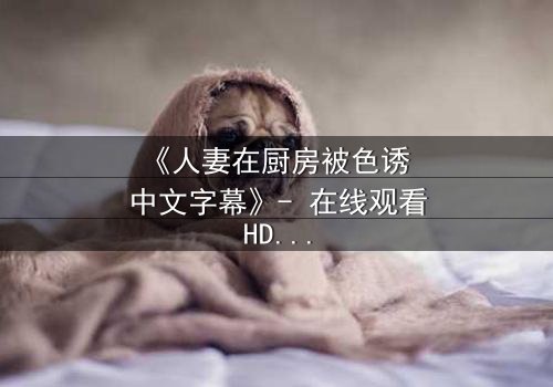 《人妻在厨房被色诱 中文字幕》- 在线观看HD中字 - 免费1080P超清完整无删