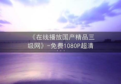 《在线播放国产精品三级网》-免费1080P超清 - 完整无删第7集
