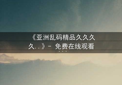 《亚洲乱码精品久久久久..》- 免费在线观看 - 第7集HD中字完整无删