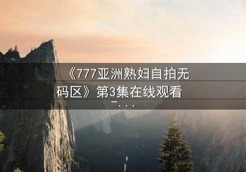 《777亚洲熟妇自拍无码区》第3集在线观看 - 当秘密被揭开,谁能全身而退?