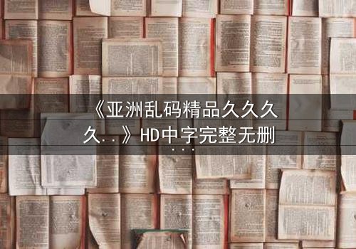 《亚洲乱码精品久久久久..》HD中字完整无删 - 当代码错乱时,人性真相浮出水面