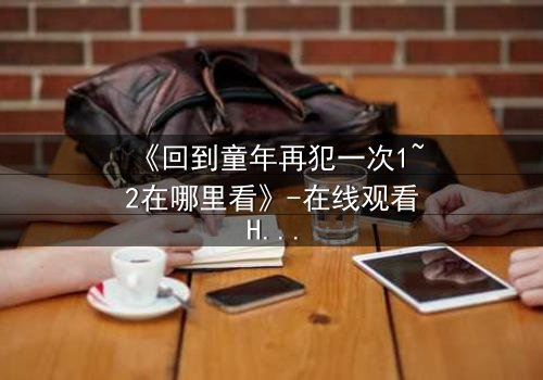 《回到童年再犯一次1~2在哪里看》-在线观看HD中字 - 完整无删1080P超清