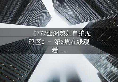 《777亚洲熟妇自拍无码区》- 第3集在线观看 - 当镜头背后藏着比画面更赤裸的秘密