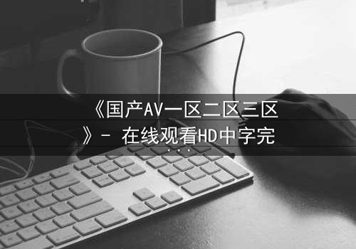 《国产AV一区二区三区》- 在线观看HD中字完整无删 - 一场禁忌之恋的终极考验