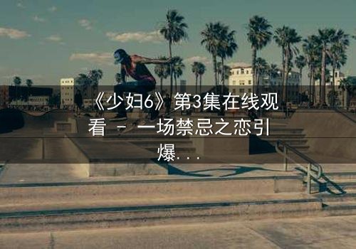 《少妇6》第3集在线观看 - 一场禁忌之恋引爆家庭风暴