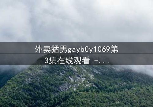 外卖猛男gayb0y1069第3集在线观看 - 当外卖小哥的秘密身份引爆都市迷情